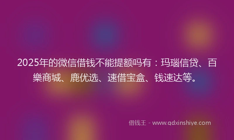 2025年的微信借钱不能提额吗有：玛瑙信贷、百樂商城、鹿优选、速借宝盒、钱速达等。