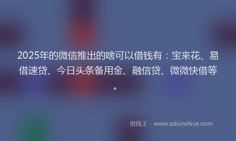 2025年的微信推出的啥可以借钱有：宝来花、易借速贷、今日头条备用金、融信贷、微微快借等。