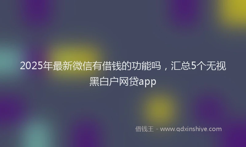 2025年最新微信有借钱的功能吗，汇总5个无视黑白户网贷app