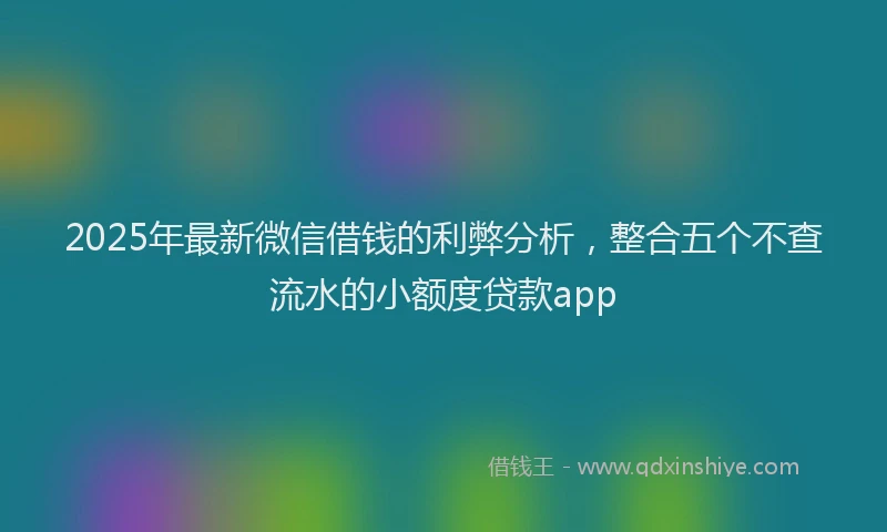 2025年最新微信借钱的利弊分析，整合五个不查流水的小额度贷款app