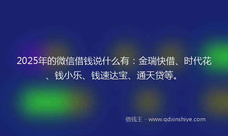 2025年的微信借钱说什么有：金瑞快借、时代花、钱小乐、钱速达宝、通天贷等。