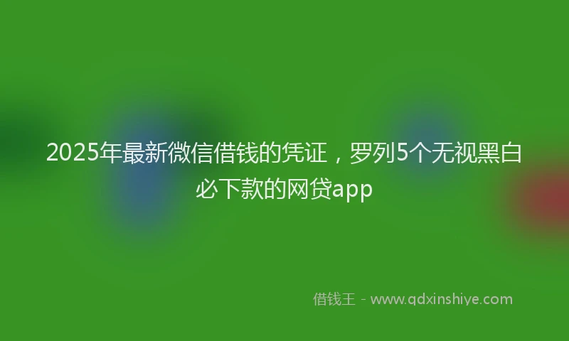 2025年最新微信借钱的凭证，罗列5个无视黑白必下款的网贷app