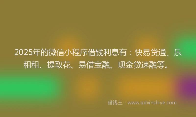 2025年的微信小程序借钱利息有：快易贷通、乐租租、提取花、易借宝融、现金贷速融等。