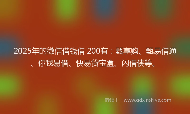 2025年的微信借钱借 200有：甄享购、甄易借通、你我易借、快易贷宝盒、闪借侠等。