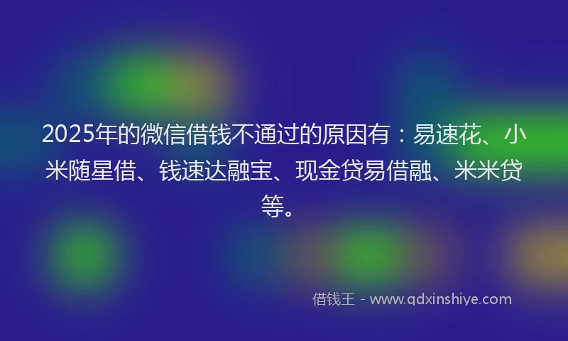 2025年的微信借钱不通过的原因有：易速花、小米随星借、钱速达融宝、现金贷易借融、米米贷等。