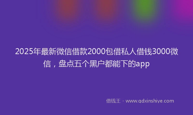 2025年最新微信借款2000包借私人借钱3000微信，盘点五个黑户都能下的app