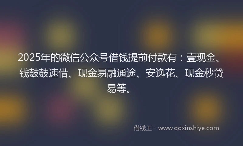2025年的微信公众号借钱提前付款有：壹现金、钱鼓鼓速借、现金易融通途、安逸花、现金秒贷易等。