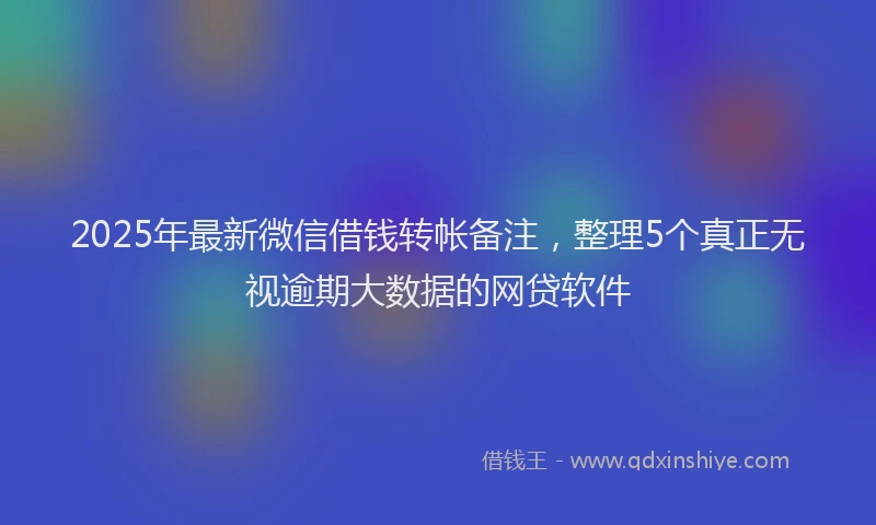 2025年最新微信借钱转帐备注，整理5个真正无视逾期大数据的网贷软件