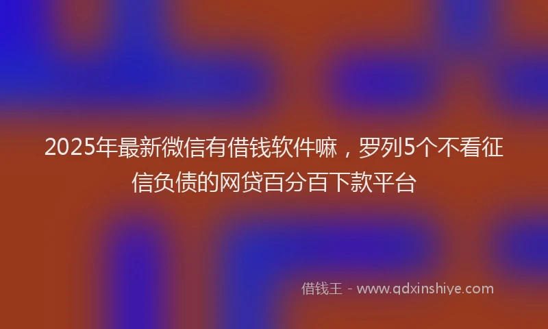 2025年最新微信有借钱软件嘛，罗列5个不看征信负债的网贷百分百下款平台