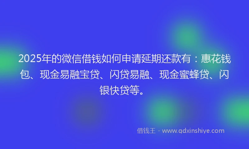 2025年的微信借钱如何申请延期还款有：惠花钱包、现金易融宝贷、闪贷易融、现金蜜蜂贷、闪银快贷等。