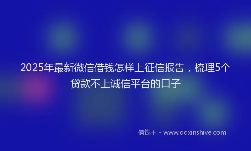 2025年最新微信借钱怎样上征信报告，梳理5个贷款不上诚信平台的口子