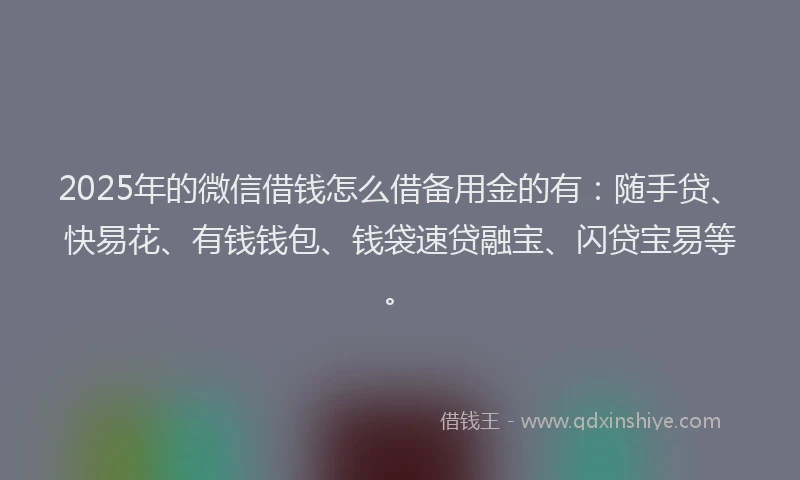 2025年的微信借钱怎么借备用金的有：随手贷、快易花、有钱钱包、钱袋速贷融宝、闪贷宝易等。