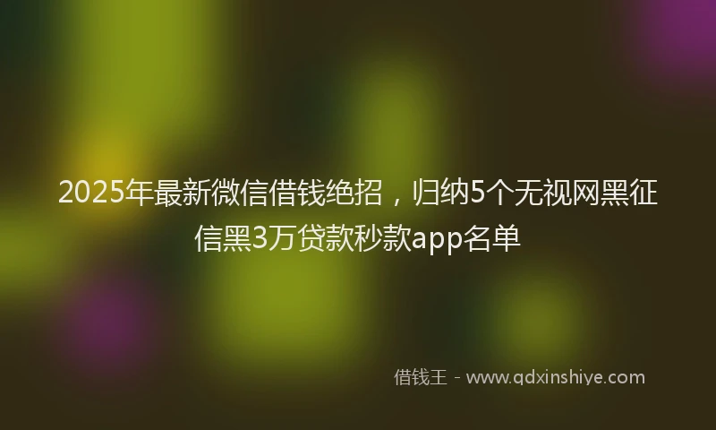 2025年最新微信借钱绝招，归纳5个无视网黑征信黑3万贷款秒款app名单
