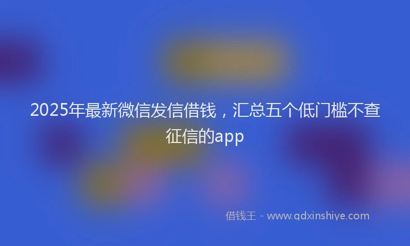 2025年最新微信发信借钱，汇总五个低门槛不查征信的app