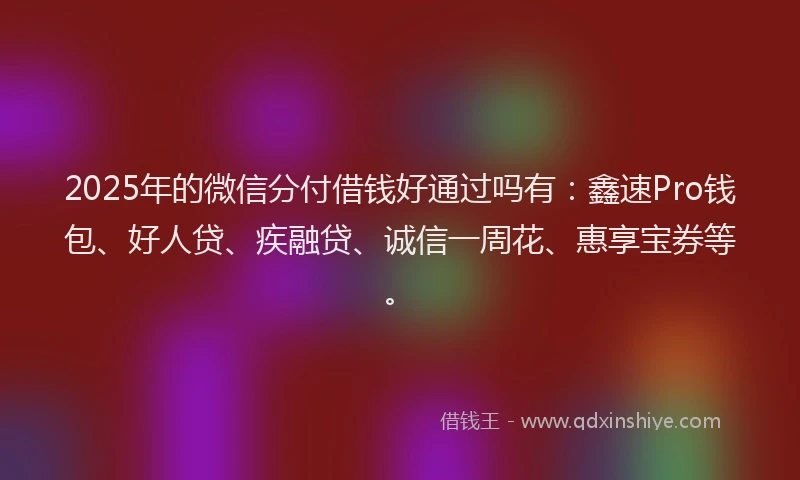 2025年的微信分付借钱好通过吗有：鑫速Pro钱包、好人贷、疾融贷、诚信一周花、惠享宝券等。