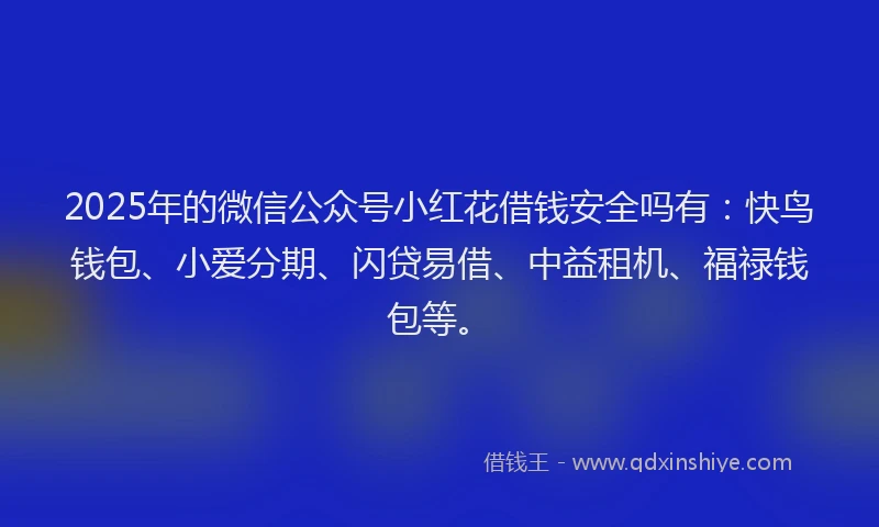 2025年的微信公众号小红花借钱安全吗有：快鸟钱包、小爱分期、闪贷易借、中益租机、福禄钱包等。
