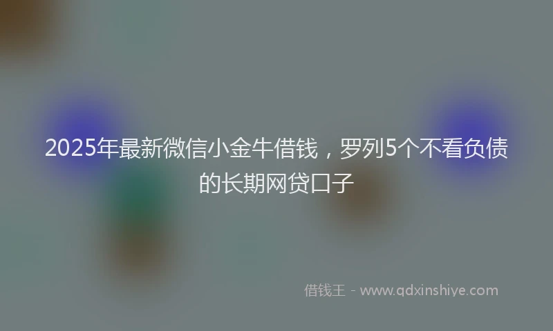 2025年最新微信小金牛借钱，罗列5个不看负债的长期网贷口子
