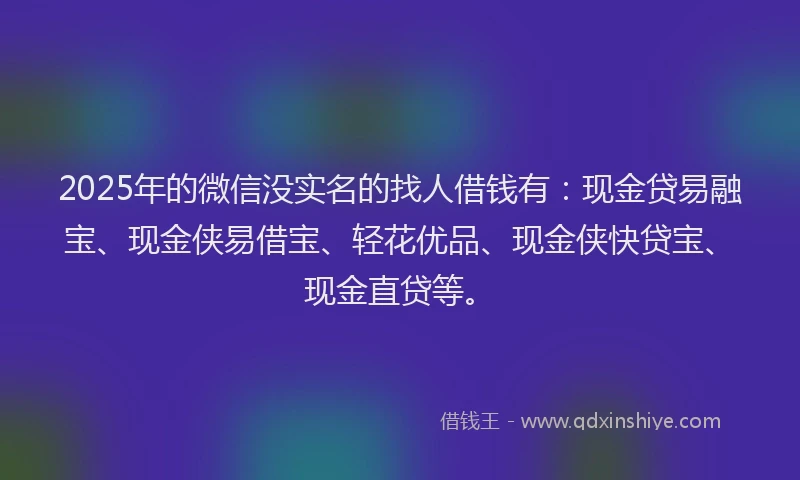 2025年的微信没实名的找人借钱有：现金贷易融宝、现金侠易借宝、轻花优品、现金侠快贷宝、现金直贷等。