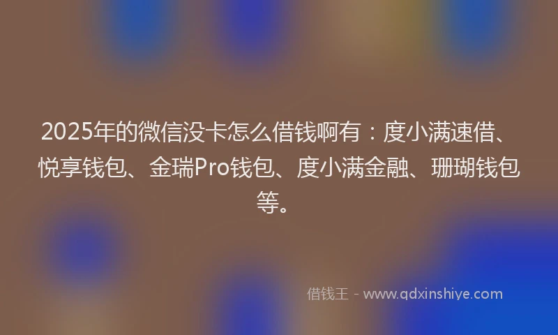 2025年的微信没卡怎么借钱啊有：度小满速借、悦享钱包、金瑞Pro钱包、度小满金融、珊瑚钱包等。
