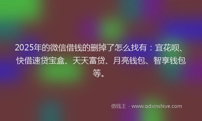 2025年的微信借钱的删掉了怎么找有：宜花呗、快借速贷宝盒、天天富贷、月亮钱包、智享钱包等。