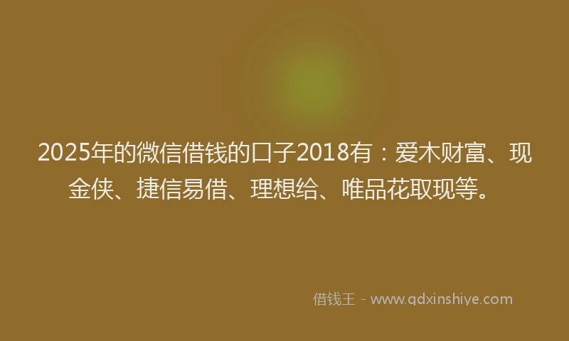 2025年的微信借钱的口子2018有：爱木财富、现金侠、捷信易借、理想给、唯品花取现等。