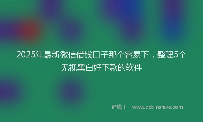 2025年最新微信借钱口子那个容易下，整理5个无视黑白好下款的软件