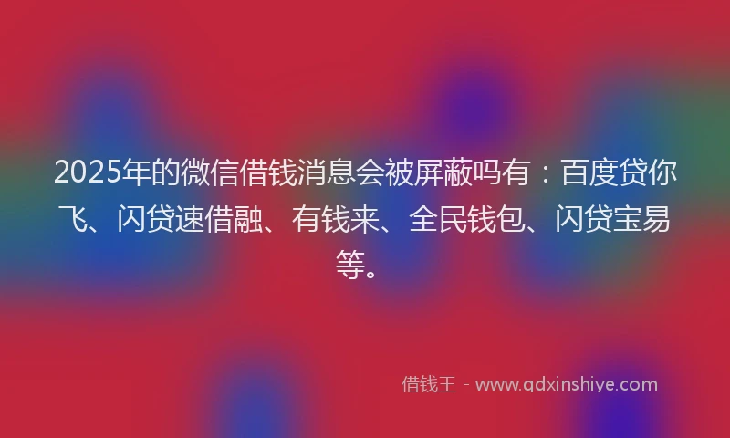 2025年的微信借钱消息会被屏蔽吗有：百度贷你飞、闪贷速借融、有钱来、全民钱包、闪贷宝易等。