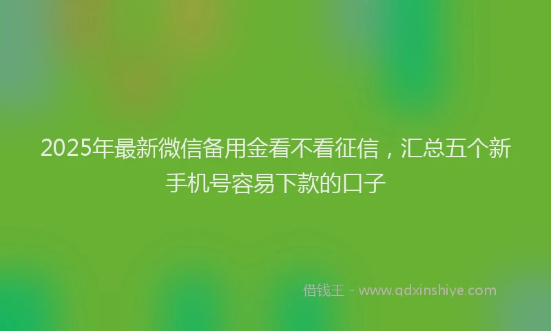2025年最新微信备用金看不看征信，汇总五个新手机号容易下款的口子