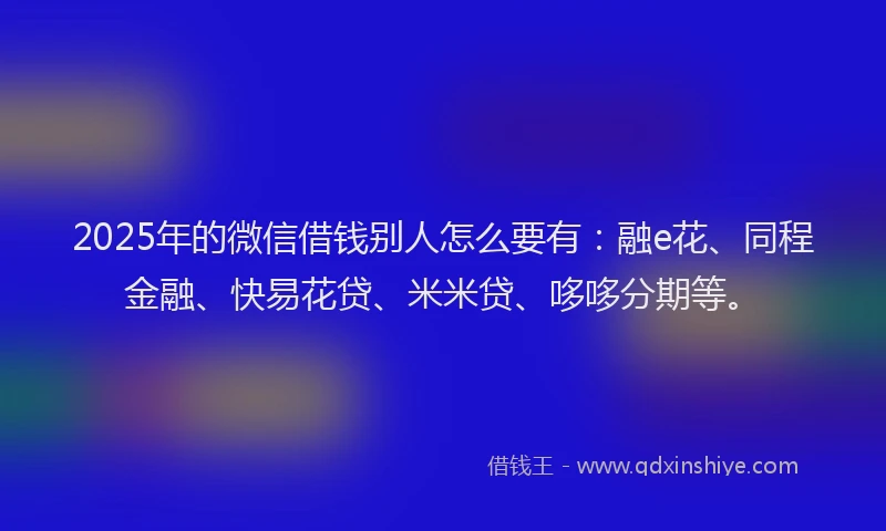 2025年的微信借钱别人怎么要有：融e花、同程金融、快易花贷、米米贷、哆哆分期等。