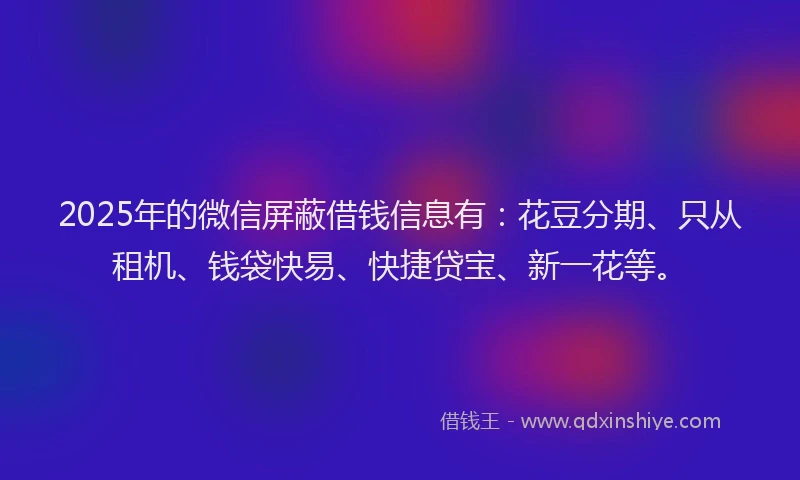 2025年的微信屏蔽借钱信息有：花豆分期、只从租机、钱袋快易、快捷贷宝、新一花等。