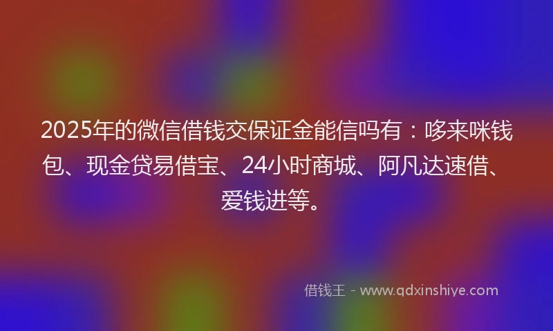 2025年的微信借钱交保证金能信吗有：哆来咪钱包、现金贷易借宝、24小时商城、阿凡达速借、爱钱进等。