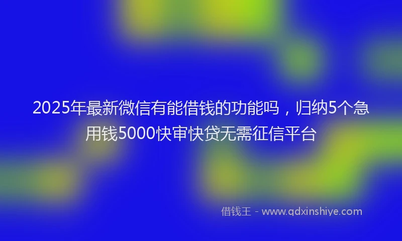 2025年最新微信有能借钱的功能吗，归纳5个急用钱5000快审快贷无需征信平台
