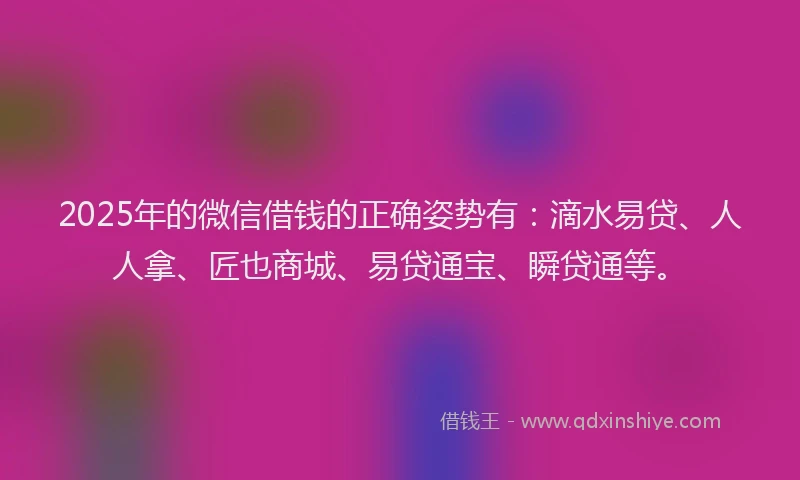 2025年的微信借钱的正确姿势有：滴水易贷、人人拿、匠也商城、易贷通宝、瞬贷通等。