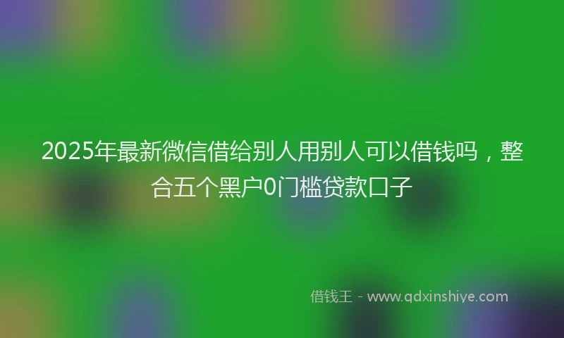 2025年最新微信借给别人用别人可以借钱吗，整合五个黑户0门槛贷款口子