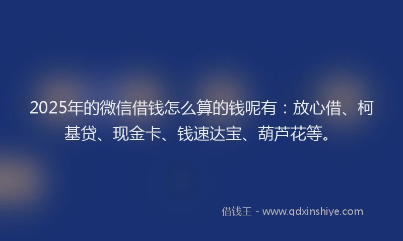 2025年的微信借钱怎么算的钱呢有：放心借、柯基贷、现金卡、钱速达宝、葫芦花等。