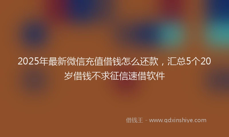 2025年最新微信充值借钱怎么还款，汇总5个20岁借钱不求征信速借软件