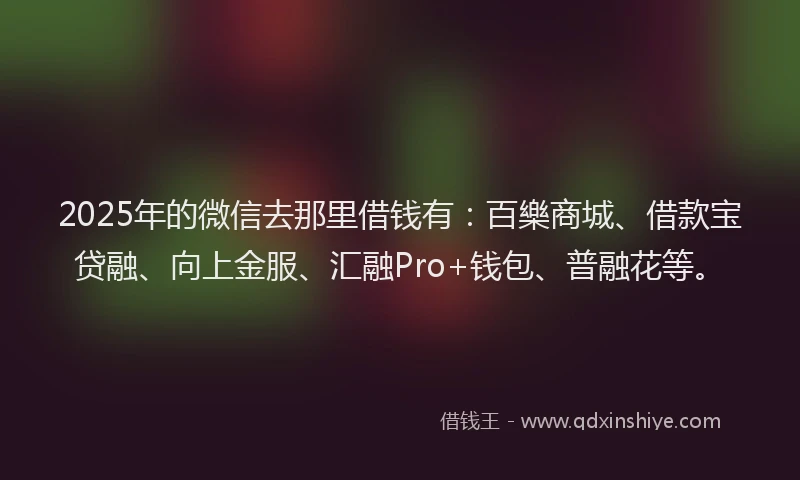 2025年的微信去那里借钱有：百樂商城、借款宝贷融、向上金服、汇融Pro+钱包、普融花等。