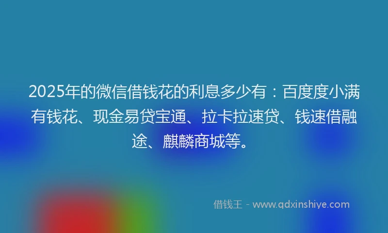 2025年的微信借钱花的利息多少有：百度度小满有钱花、现金易贷宝通、拉卡拉速贷、钱速借融途、麒麟商城等。