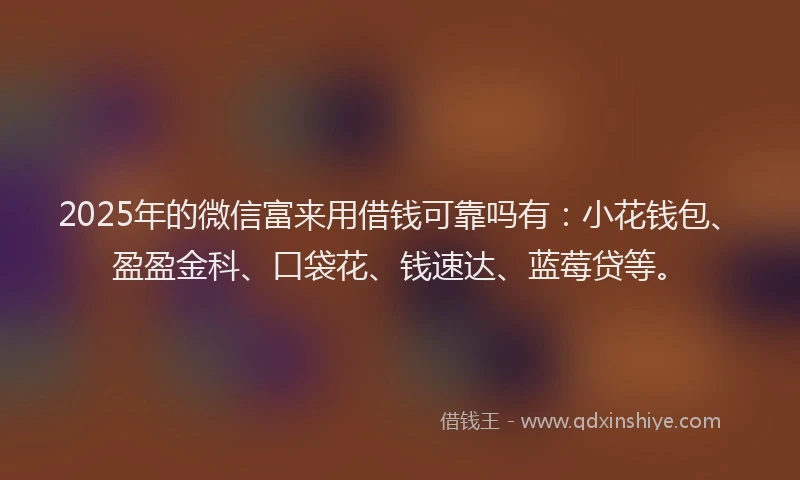 2025年的微信富来用借钱可靠吗有：小花钱包、盈盈金科、口袋花、钱速达、蓝莓贷等。