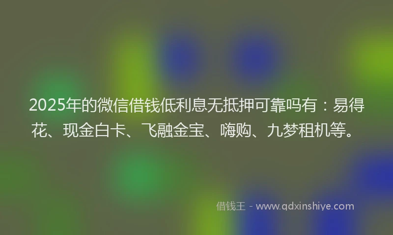 2025年的微信借钱低利息无抵押可靠吗有：易得花、现金白卡、飞融金宝、嗨购、九梦租机等。