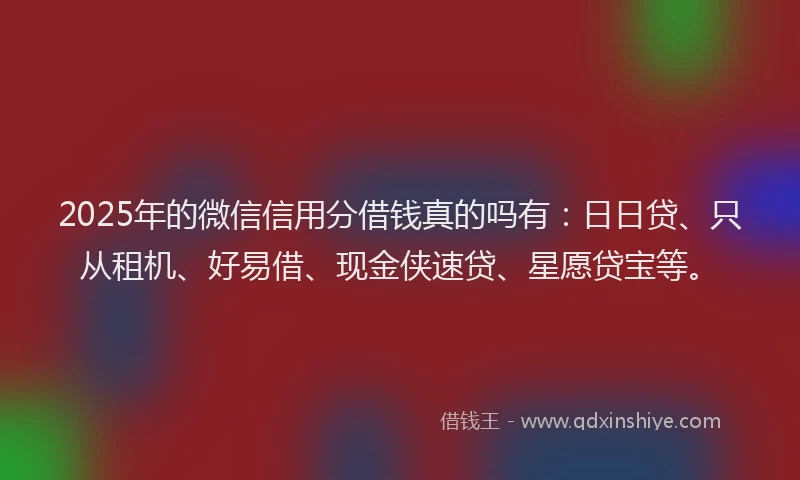 2025年的微信信用分借钱真的吗有：日日贷、只从租机、好易借、现金侠速贷、星愿贷宝等。