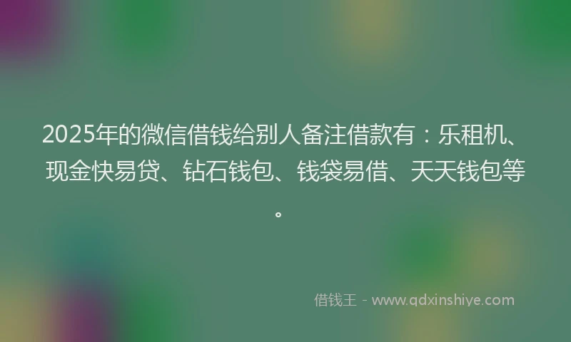 2025年的微信借钱给别人备注借款有：乐租机、现金快易贷、钻石钱包、钱袋易借、天天钱包等。