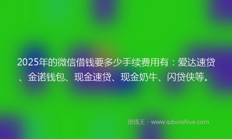 2025年的微信借钱要多少手续费用有：爱达速贷、金诺钱包、现金速贷、现金奶牛、闪贷侠等。