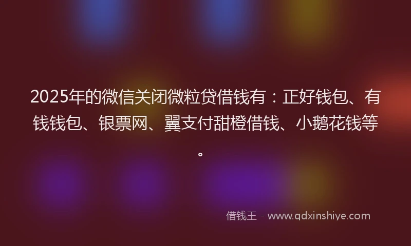 2025年的微信关闭微粒贷借钱有：正好钱包、有钱钱包、银票网、翼支付甜橙借钱、小鹅花钱等。