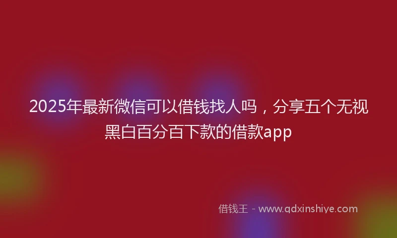 2025年最新微信可以借钱找人吗，分享五个无视黑白百分百下款的借款app