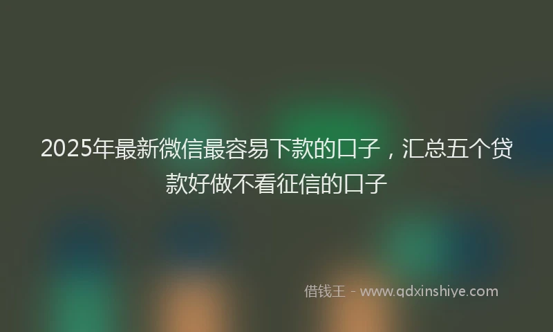 2025年最新微信最容易下款的口子，汇总五个贷款好做不看征信的口子