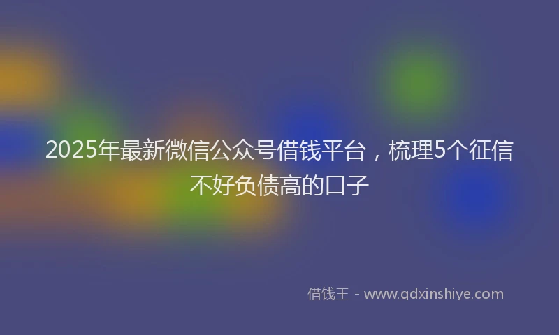 2025年最新微信公众号借钱平台，梳理5个征信不好负债高的口子