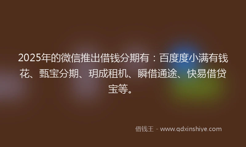 2025年的微信推出借钱分期有：百度度小满有钱花、甄宝分期、玥成租机、瞬借通途、快易借贷宝等。