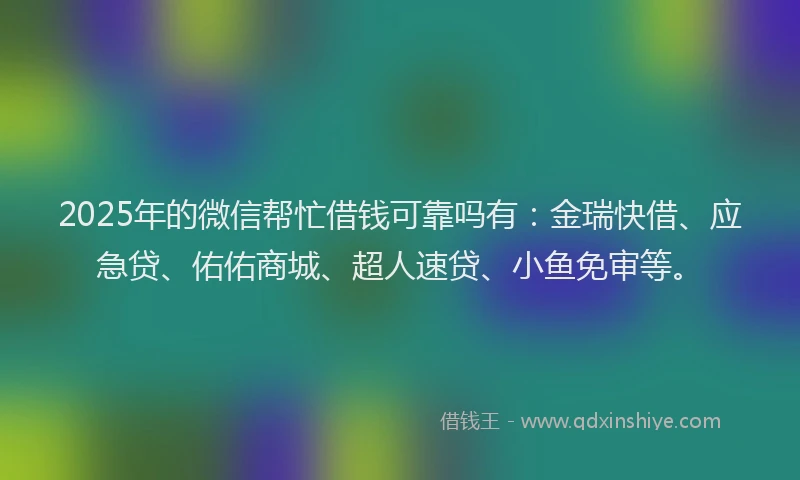 2025年的微信帮忙借钱可靠吗有：金瑞快借、应急贷、佑佑商城、超人速贷、小鱼免审等。