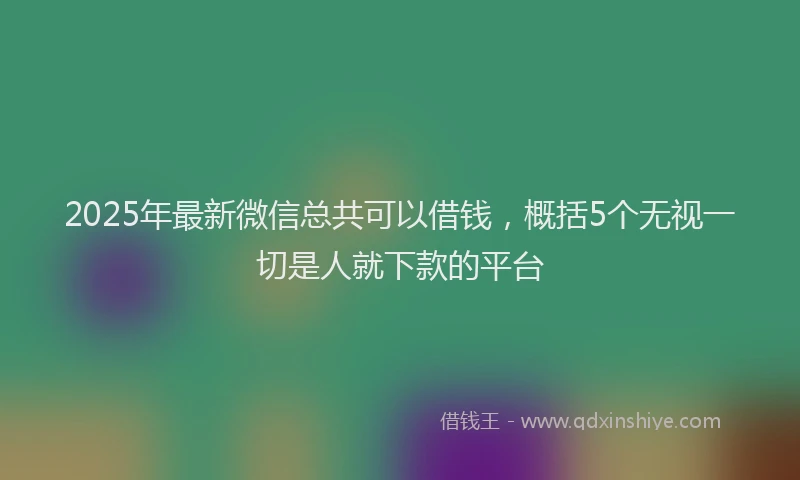 2025年最新微信总共可以借钱，概括5个无视一切是人就下款的平台
